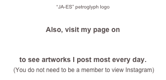 “JA-ES” petroglyph logo


Also, visit my page on 
INSTAGRAM 
to see artworks I post most every day. 
 (You do not need to be a member to view Instagram)